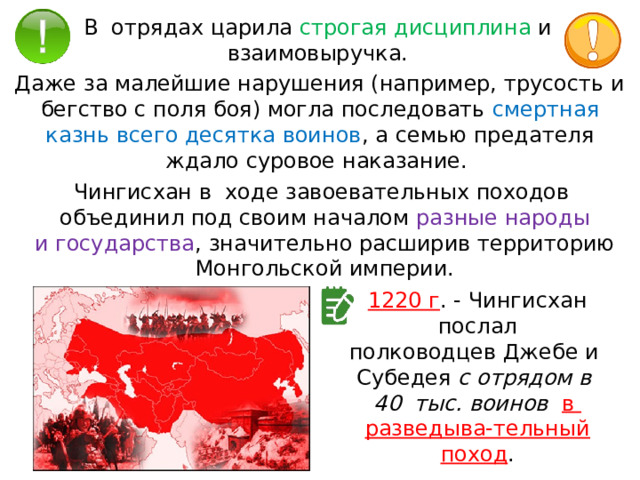 В  отрядах царила строгая дисциплина и  взаимовыручка. Даже за малейшие нарушения (например, трусость и бегство с поля боя) могла последовать смертная казнь всего десятка воинов , а семью предателя ждало суровое наказание. Чингисхан в  ходе завоевательных походов  объединил под своим началом разные народы и государства , значительно расширив территорию Монгольской империи. 1220 г . - Чингисхан послал полководцев Джебе и  Субедея с отрядом в  40  тыс. воинов   в  разведыва-тельный поход . 