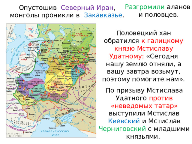 Разгромили аланов и половцев. Опустошив  Северный Иран , монголы проникли в  Закавказье . Половецкий хан обратился к галицкому князю Мстиславу Удатному: «Сегодня нашу землю отняли, а вашу завтра возьмут, поэтому помогите нам». По призыву Мстислава Удатного против «неведомых татар» выступили Мстислав Киевский и Мстислав Черниговский с младшими князьями. 