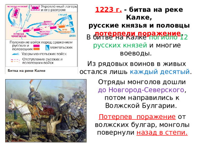 1223 г. - битва на реке Калке, русские князья и половцы потерпели поражение . В битве на Калке погибло 12 русских князей и многие воеводы. Из рядовых воинов в живых остался лишь каждый десятый . Отряды монголов дошли до Новгород-Северского , потом направились к Волжской Булгарии. Потерпев  поражение  от волжских булгар, монголы повернули назад в степи. 