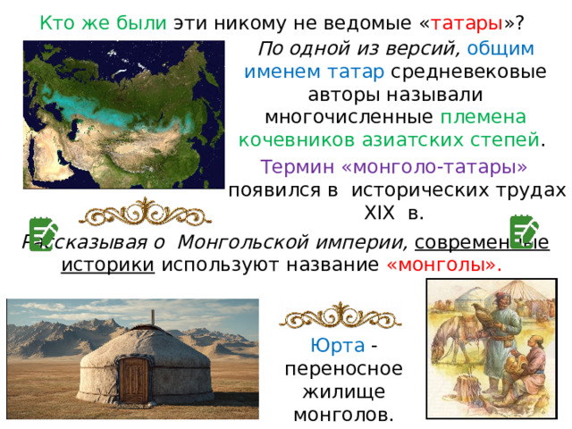 Кто же были эти никому не ведомые « татары »? По одной из версий, общим именем татар  средневековые авторы называли многочисленные племена кочевников азиатских степей . Термин «монголо-татары» появился в  исторических трудах XIX  в. Рассказывая о  Монгольской империи, современные историки используют название «монголы». Юрта - переносное жилище монголов. 