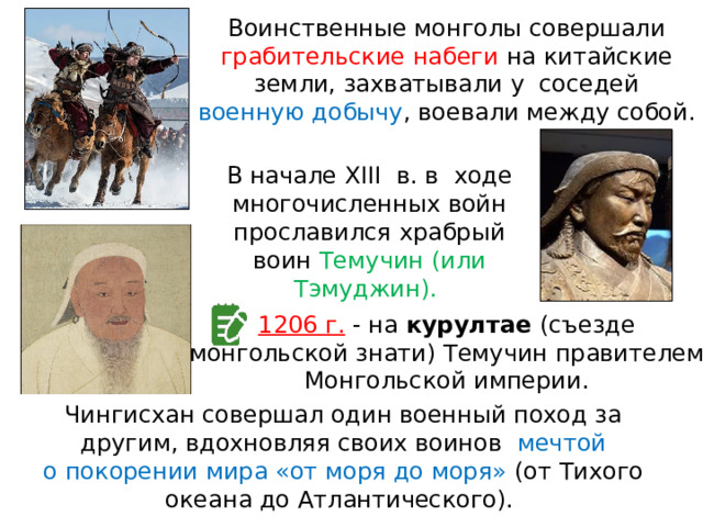 Воинственные монголы совершали грабительские набеги на китайские земли, захватывали у  соседей военную добычу , воевали между собой. В начале XIII  в. в  ходе многочисленных войн прославился храбрый воин Темучин (или Тэмуджин). 1206 г. - на курултае (съезде монгольской знати) Темучин правителем Монгольской империи. Чингисхан совершал один военный поход за другим, вдохновляя своих воинов  мечтой о покорении мира «от моря до моря» (от Тихого океана до Атлантического). 
