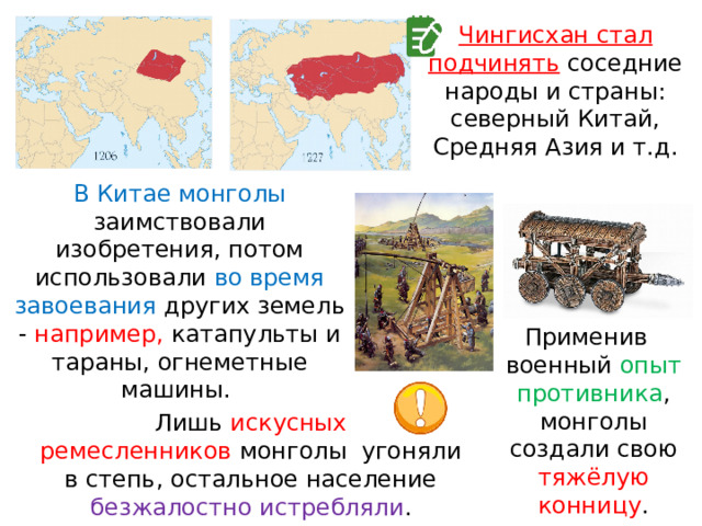 Чингисхан стал подчинять  соседние народы и страны: северный Китай, Средняя Азия и т.д. В Китае монголы заимствовали изобретения, потом использовали во время завоевания других земель - например, катапульты и тараны, огнеметные машины. Применив  военный опыт противника , монголы создали свою тяжёлую конницу . Лишь искусных ремесленников  монголы  угоняли в степь, остальное население безжалостно истребляли . 