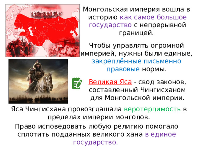 Монгольская империя вошла в  историю как самое большое государство с непрерывной границей. Чтобы управлять огромной империей, нужны были единые, закреплённые письменно правовые нормы. Великая Яса  - свод законов, составленный Чингисханом для Монгольской империи. Яса Чингисхана провозглашала веротерпимость в  пределах империи монголов. Право исповедовать любую религию помогало сплотить подданных великого хана в единое государство. 
