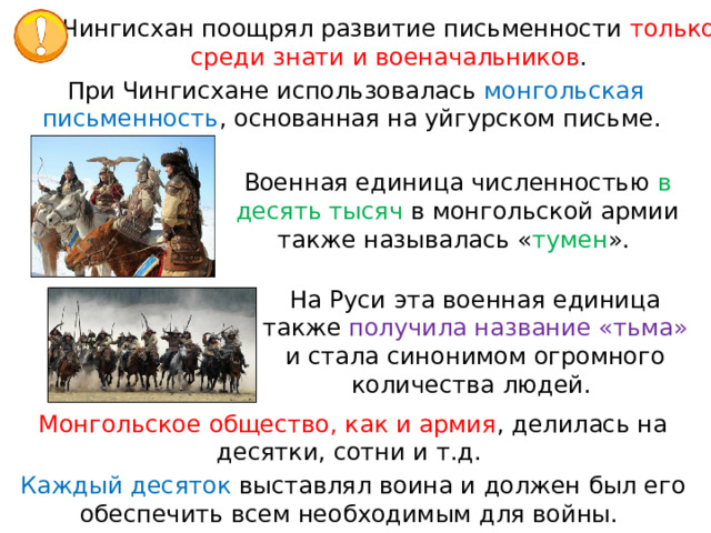 Чингисхан поощрял развитие письменности только среди знати и военачальников . При Чингисхане использовалась монгольская письменность , основанная на уйгурском письме. Военная единица численностью в десять тысяч в монгольской армии также называлась « тумен ». На Руси эта военная единица также получила название «тьма» и стала синонимом огромного количества людей. Монгольское общество, как и армия , делилась на десятки, сотни и т.д. Каждый десяток выставлял воина и должен был его обеспечить всем необходимым для войны. 