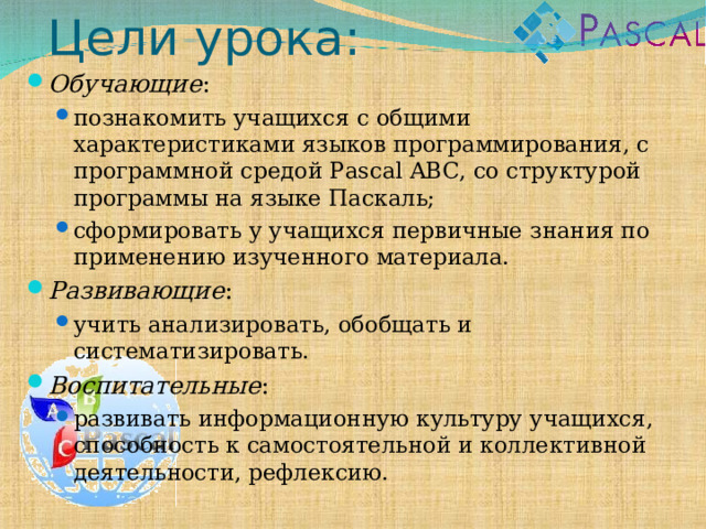 Цели урока: Обучающие : познакомить учащихся с общими характеристиками языков программирования, с программной средой Pascal ABC, со структурой программы на языке Паскаль; сформировать у учащихся первичные знания по применению изученного материала. познакомить учащихся с общими характеристиками языков программирования, с программной средой Pascal ABC, со структурой программы на языке Паскаль; сформировать у учащихся первичные знания по применению изученного материала. Развивающие : учить анализировать, обобщать и систематизировать. учить анализировать, обобщать и систематизировать. Воспитательные : развивать информационную культуру учащихся, способность к самостоятельной и коллективной деятельности, рефлексию. развивать информационную культуру учащихся, способность к самостоятельной и коллективной деятельности, рефлексию. 