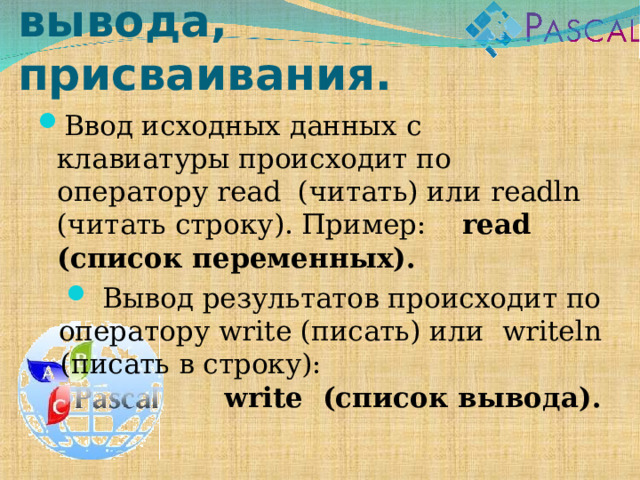 Операторы ввода, вывода, присваивания. Ввод исходных данных с клавиатуры происходит по оператору read (читать) или readln (читать строку). Пример: read (список переменных).  Вывод результатов происходит по оператору write (писать) или   writeln (писать в строку): write (список вывода). 