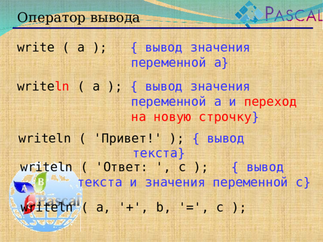 Оператор вывода write ( a );  { вывод значения переменной a} write ln ( a ); { вывод значения переменной a и переход на новую строчку } writeln ( ' Привет! ' ); { вывод текста } writeln ( ' Ответ: ', c );  { вывод текста и значения переменной c} writeln ( a, '+', b, '=', c );  