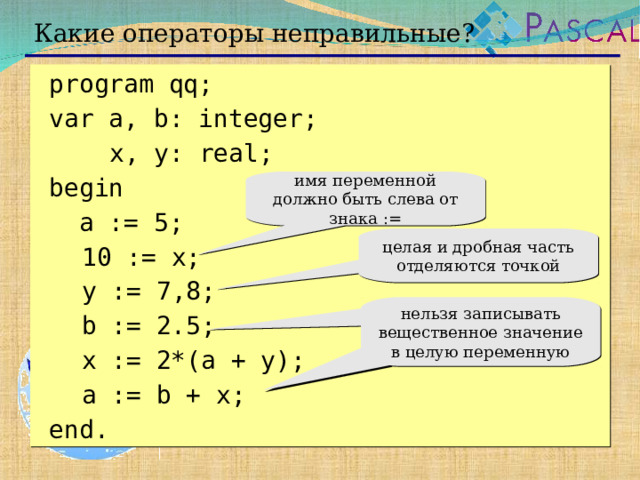 Какие операторы неправильные?  program qq;  var a, b: integer;    x, y: real;   begin   a := 5;  10 := x;  y := 7 , 8;  b := 2.5;  x := 2*(a + y);   a := b + x;  end. имя переменной должно быть слева от знака := целая и дробная часть отделяются точкой нельзя записывать вещественное значение в целую переменную  
