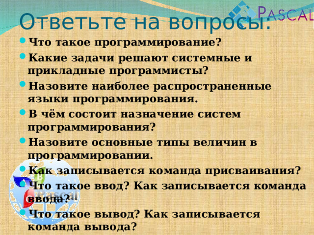 Ответьте на вопросы: Что такое программирование? Какие задачи решают системные и прикладные программисты? Назовите наиболее распространенные языки программирования. В чём состоит назначение систем программирования? Назовите основные типы величин в программировании. Как записывается команда присваивания? Что такое ввод? Как записывается команда ввода? Что такое вывод? Как записывается команда вывода?    