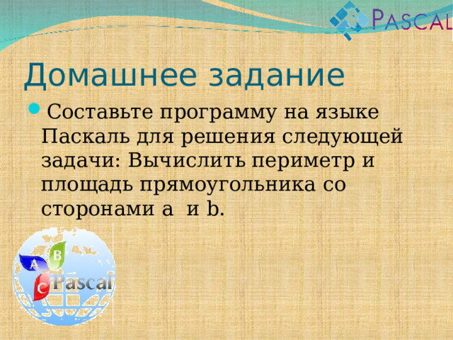 Домашнее задание Составьте программу на языке Паскаль для решения следующей задачи: Вычислить периметр и площадь прямоугольника со сторонами a и b . 