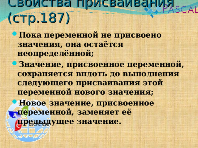 Свойства присваивания (стр.187) Пока переменной не присвоено значения, она остаётся неопределённой; Значение, присвоенное переменной, сохраняется вплоть до выполнения следующего присваивания этой переменной нового значения; Новое значение, присвоенное переменной, заменяет её предыдущее значение. 