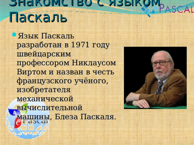 Знакомство с языком Паскаль Язык Паскаль разработан в 1971 году швейцарским профессором Никлаусом Виртом и назван в честь французского учёного, изобретателя механической вычислительной машины, Блеза Паскаля. 