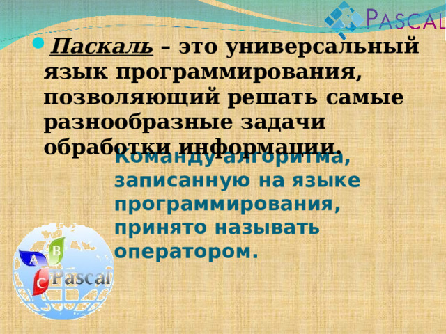Паскаль – это универсальный язык программирования, позволяющий решать самые разнообразные задачи обработки информации. Команду алгоритма, записанную на языке программирования, принято называть оператором. 
