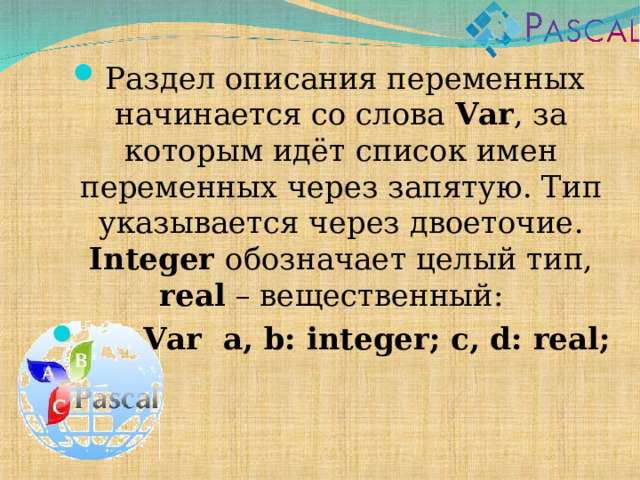Раздел описания переменных начинается со слова Var , за которым идёт список имен переменных через запятую. Тип указывается через двоеточие. Integer  обозначает целый тип, real – вещественный:  Var  a, b: integer; c, d: real;  