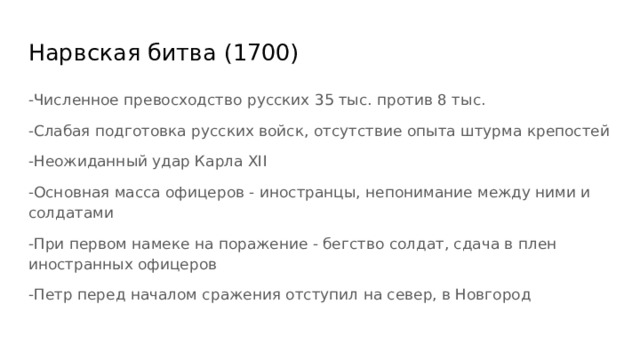 Нарвская битва (1700) -Численное превосходство русских 35 тыс. против 8 тыс. -Слабая подготовка русских войск, отсутствие опыта штурма крепостей -Неожиданный удар Карла XII -Основная масса офицеров - иностранцы, непонимание между ними и солдатами -При первом намеке на поражение - бегство солдат, сдача в плен иностранных офицеров -Петр перед началом сражения отступил на север, в Новгород 