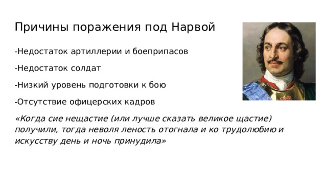 Причины поражения под Нарвой -Недостаток артиллерии и боеприпасов -Недостаток солдат -Низкий уровень подготовки к бою -Отсутствие офицерских кадров «Когда сие нещастие (или лучше сказать великое щастие) получили, тогда неволя леность отогнала и ко трудолюбию и искусству день и ночь принудила» 