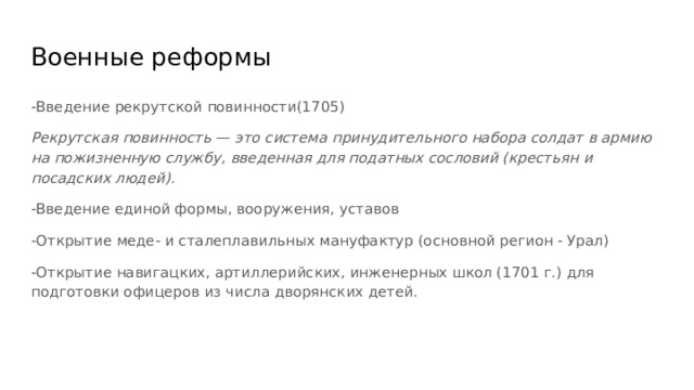 Военные реформы -Введение рекрутской повинности(1705) Рекрутская повинность — это система принудительного набора солдат в армию на пожизненную службу, введенная для податных сословий (крестьян и посадских людей). -Введение единой формы, вооружения, уставов -Открытие меде- и сталеплавильных мануфактур (основной регион - Урал) -Открытие навигацких, артиллерийских, инженерных школ (1701 г.) для подготовки офицеров из числа дворянских детей. 