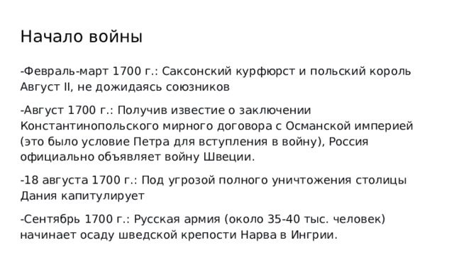 Начало войны -Февраль-март 1700 г.: Саксонский курфюрст и польский король Август II, не дожидаясь союзников -Август 1700 г.: Получив известие о заключении Константинопольского мирного договора с Османской империей (это было условие Петра для вступления в войну), Россия официально объявляет войну Швеции. -18 августа 1700 г.: Под угрозой полного уничтожения столицы Дания капитулирует -Сентябрь 1700 г.: Русская армия (около 35-40 тыс. человек) начинает осаду шведской крепости Нарва в Ингрии. 