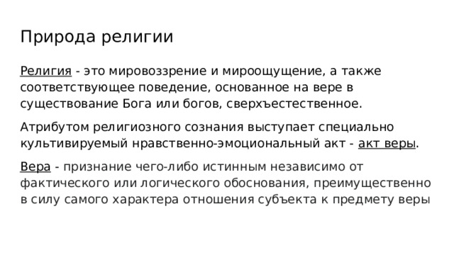 Природа религии Религия - это мировоззрение и мироощущение, а также соответствующее поведение, основанное на вере в существование Бога или богов, сверхъестественное. Атрибутом религиозного сознания выступает специально культивируемый нравственно-эмоциональный акт - акт веры . Вера - признание чего-либо истинным независимо от фактического или логического обоснования, преимущественно в силу самого характера отношения субъекта к предмету веры 