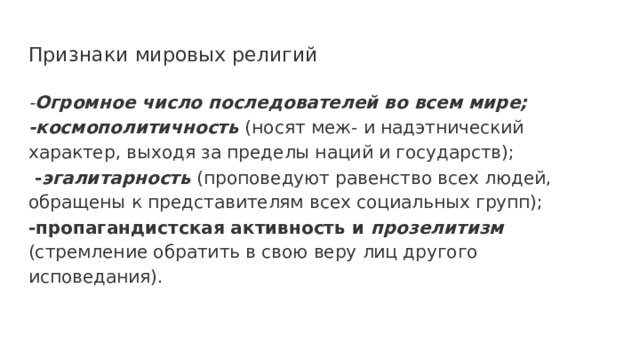 Признаки мировых религий - Огромное число последователей во всем мире; -космополитичность (носят меж- и надэтнический характер, выходя за пределы наций и государств);  - эгалитарность (проповедуют равенство всех людей, обращены к представителям всех социальных групп); -пропагандистская активность и прозелитизм  (стремление обратить в свою веру лиц другого исповедания). 