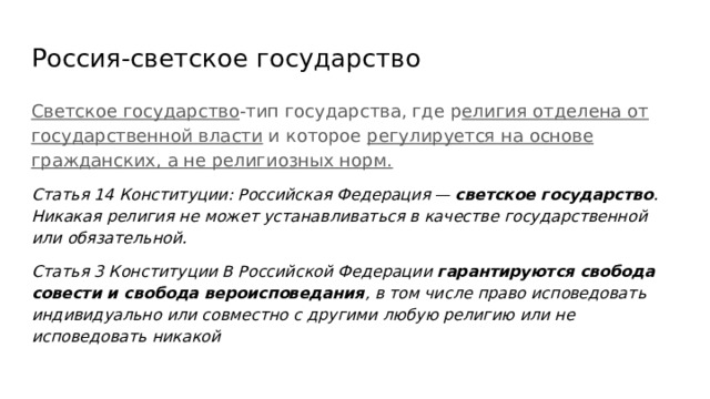 Россия-светское государство Светское государство -тип государства, где р елигия отделена от государственной власти и которое регулируется на основе гражданских, а не религиозных норм. Статья 14 Конституции: Российская Федерация — светское государство . Никакая религия не может устанавливаться в качестве государственной или обязательной. Статья 3 Конституции В Российской Федерации гарантируются свобода совести и свобода вероисповедания , в том числе право исповедовать индивидуально или совместно с другими любую религию или не исповедовать никакой 