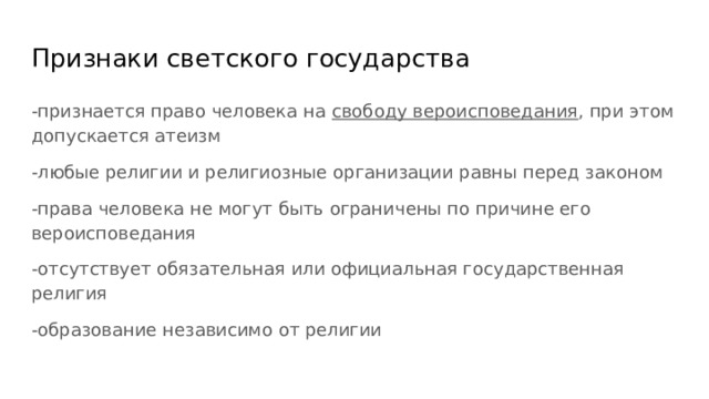 Признаки светского государства -признается право человека на свободу вероисповедания , при этом допускается атеизм -любые религии и религиозные организации равны перед законом -права человека не могут быть ограничены по причине его вероисповедания -отсутствует обязательная или официальная государственная религия -образование независимо от религии 
