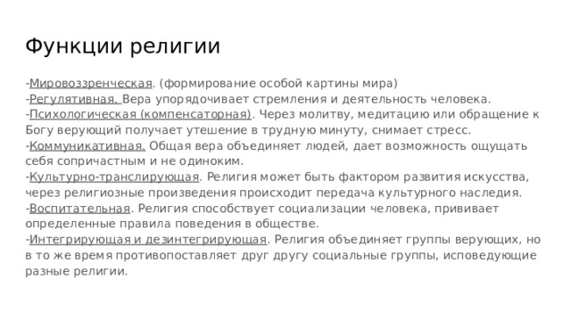 Функции религии - Мировоззренческая . (формирование особой картины мира) - Регулятивная. Вера упорядочивает стремления и деятельность человека. - Психологическая (компенсаторная) . Через молитву, медитацию или обращение к Богу верующий получает утешение в трудную минуту, снимает стресс. - Коммуникативная. Общая вера объединяет людей, дает возможность ощущать себя сопричастным и не одиноким. - Культурно-транслирующая . Религия может быть фактором развития искусства, через религиозные произведения происходит передача культурного наследия. - Воспитательная . Религия способствует социализации человека, прививает определенные правила поведения в обществе. - Интегрирующая и дезинтегрирующая . Религия объединяет группы верующих, но в то же время противопоставляет друг другу социальные группы, исповедующие разные религии. 
