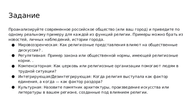 Задание Проанализируйте современное российское общество (или ваш город) и приведите по одному реальному примеру для каждой из функций религии. Примеры можно брать из новостей, личных наблюдений, истории города. Мировоззренческая: Как религиозные представления влияют на общественные дискуссии? . Регулятивная: Пример закона или общественной нормы, имеющей религиозные корни. . Компенсаторная: Как церковь или религиозные организации помогают людям в трудной ситуации? Интегрирующая/Дезинтегрирующая: Когда религия выступала как фактор единения, а когда — как фактор раздора? Культурная: Назовите памятник архитектуры, произведение искусства или литературы в вашем регионе, созданные под влиянием религии. 