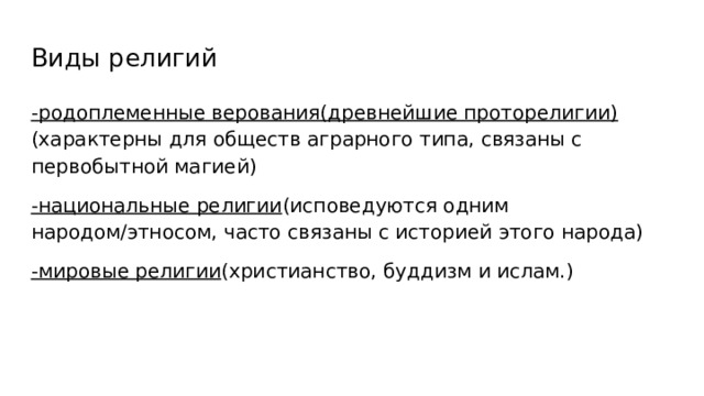 Виды религий -родоплеменные верования(древнейшие проторелигии) (характерны для обществ аграрного типа, связаны с первобытной магией) -национальные религии (исповедуются одним народом/этносом, часто связаны с историей этого народа) -мировые религии (христианство, буддизм и ислам.) 