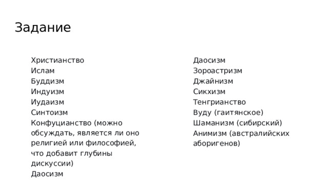 Задание Даосизм Зороастризм Джайнизм Сикхизм Тенгрианство Вуду (гаитянское) Христианство Ислам Шаманизм (сибирский) Анимизм (австралийских аборигенов) Буддизм Индуизм Иудаизм Синтоизм Конфуцианство (можно обсуждать, является ли оно религией или философией, что добавит глубины дискуссии) Даосизм 