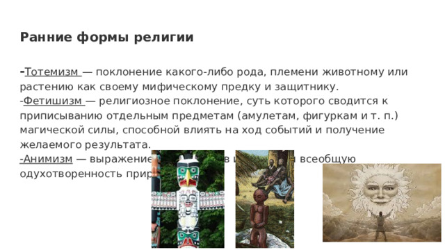 Ранние формы религии - Тотемизм — поклонение какого-либо рода, племени животному или растению как своему мифическому предку и защитнику. - Фетишизм — религиозное поклонение, суть которого сводится к приписыванию отдельным предметам (амулетам, фигуркам и т. п.) магической силы, способной влиять на ход событий и получение желаемого результата. -Анимизм — выражение веры в духов и душу или всеобщую одухотворенность природы. 