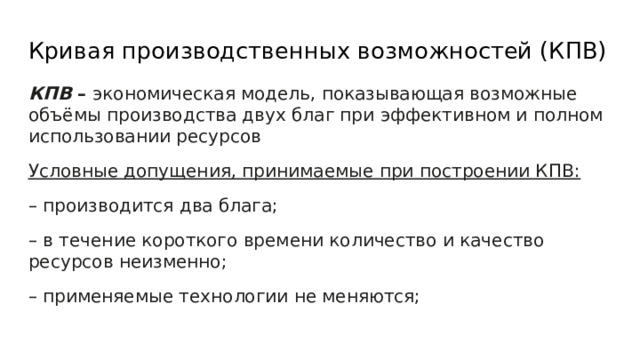 Кривая производственных возможностей (КПВ) КПВ – экономическая модель, показывающая возможные объёмы производства двух благ при эффективном и полном использовании ресурсов Условные допущения, принимаемые при построении КПВ: – производится два блага; – в течение короткого времени количество и качество ресурсов неизменно; – применяемые технологии не меняются; 