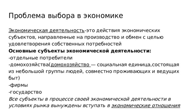 Проблема выбора в экономике Экономическая деятельность -это действия экономических субъектов, направленные на производство и обмен с целью удовлетворения собственных потребностей Основные субъекты экономической деятельности: -отдельные потребители -домохозяйства( домохозяйство — социальная единица,состоящая из небольшой группы людей, совместно проживающих и ведущих быт) -фирмы -государство Все субъекты в процессе своей экономической деятельности в условиях рынка вынуждены вступать в экономические отношения 