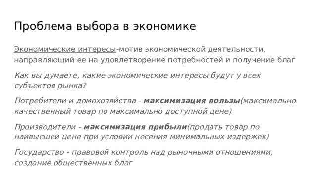 Проблема выбора в экономике Экономические интересы -мотив экономической деятельности, направляющий ее на удовлетворение потребностей и получение благ Как вы думаете, какие экономические интересы будут у всех субъектов рынка? Потребители и домохозяйства - максимизация пользы (максимально качественный товар по максимально доступной цене) Производители - максимизация прибыли (продать товар по наивысшей цене при условии несения минимальных издержек) Государство - правовой контроль над рыночными отношениями, создание общественных благ 
