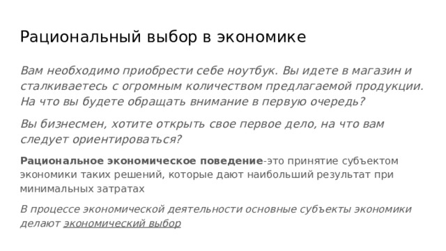 Рациональный выбор в экономике Вам необходимо приобрести себе ноутбук. Вы идете в магазин и сталкиваетесь с огромным количеством предлагаемой продукции. На что вы будете обращать внимание в первую очередь? Вы бизнесмен, хотите открыть свое первое дело, на что вам следует ориентироваться? Рациональное экономическое поведение -это принятие субъектом экономики таких решений, которые дают наибольший результат при минимальных затратах В процессе экономической деятельности основные субъекты экономики делают экономический выбор 