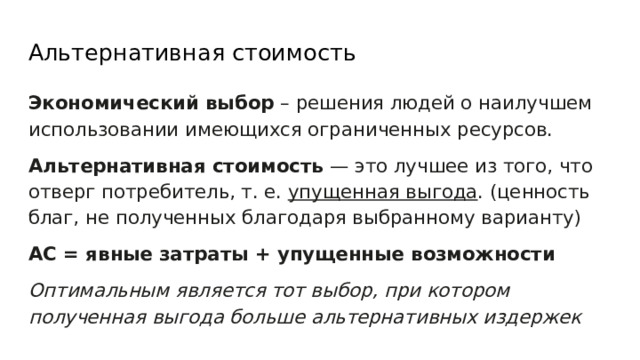 Альтернативная стоимость Экономический выбор – решения людей о наилучшем использовании имеющихся ограниченных ресурсов. Альтернативная стоимость — это лучшее из того, что отверг потребитель, т. е. упущенная выгода . (ценность благ, не полученных благодаря выбранному варианту) АС = явные затраты + упущенные возможности Оптимальным является тот выбор, при котором полученная выгода больше альтернативных издержек 