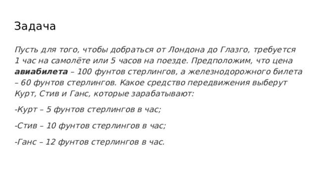 Задача Пусть для того, чтобы добраться от Лондона до Глазго, требуется 1 час на самолёте или 5 часов на поезде. Предположим, что цена авиабилета – 100 фунтов стерлингов, а железнодорожного билета – 60 фунтов стерлингов. Какое средство передвижения выберут Курт, Стив и Ганс, которые зарабатывают: -Курт – 5 фунтов стерлингов в час; -Стив – 10 фунтов стерлингов в час; -Ганс – 12 фунтов стерлингов в час.  
