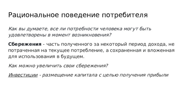 Рациональное поведение потребителя Как вы думаете, все ли потребности человека могут быть удовлетворены в момент возникновения? Сбережения - часть полученного за некоторый период дохода, не потраченная на текущее потребление, а сохраненная и вложенная для использования в будущем. Как можно увеличить свои сбережения? Инвестиции - размещение капитала с целью получения прибыли 