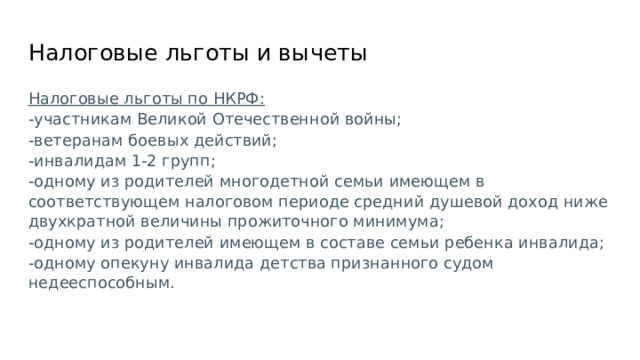 Налоговые льготы и вычеты Налоговые льготы по НКРФ: -участникам Великой Отечественной войны; -ветеранам боевых действий; -инвалидам 1-2 групп; -одному из родителей многодетной семьи имеющем в соответствующем налоговом периоде средний душевой доход ниже двухкратной величины прожиточного минимума; -одному из родителей имеющем в составе семьи ребенка инвалида; -одному опекуну инвалида детства признанного судом недееспособным. 