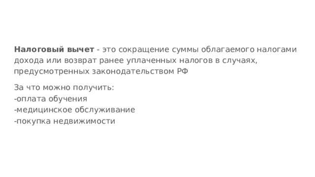 Налоговый вычет - это сокращение суммы облагаемого налогами дохода или возврат ранее уплаченных налогов в случаях, предусмотренных законодательством РФ За что можно получить: -оплата обучения -медицинское обслуживание -покупка недвижимости 
