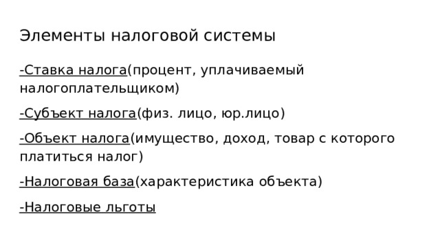 Элементы налоговой системы -Ставка налога (процент, уплачиваемый налогоплательщиком) -Субъект налога (физ. лицо, юр.лицо) -Объект налога (имущество, доход, товар с которого платиться налог) -Налоговая база (характеристика объекта) -Налоговые льготы 