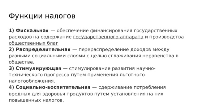 Функции налогов 1) Фискальная — обеспечение финансирования государственных расходов на содержание государственного аппарата и производства общественных благ 2) Распределительная — перераспределение доходов между разными социальными слоями с целью сглаживания неравенства в обществе. 3) Стимулирующая — стимулирование развития научно-технического прогресса путем применения льготного налогообложения. 4) Социально-воспитательная — сдерживание потребления вредных для здоровья продуктов путем установления на них повышенных налогов. 