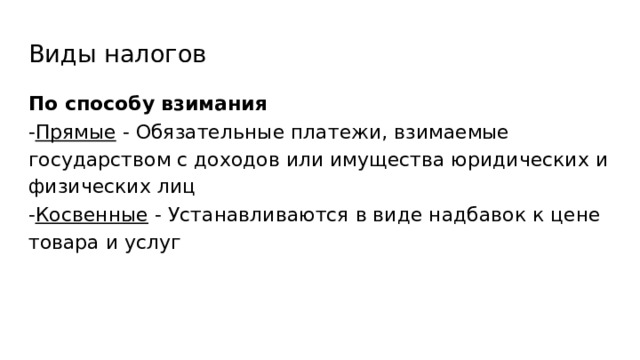 Виды налогов По способу взимания - Прямые - Обязательные платежи, взимаемые государством с доходов или имущества юридических и физических лиц - Косвенные - Устанавливаются в виде надбавок к цене товара и услуг 