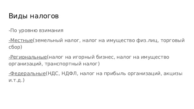 Виды налогов -По уровню взимания -Местные (земельный налог, налог на имущество физ.лиц, торговый сбор) -Региональные (налог на игорный бизнес, налог на имущество организаций, транспортный налог) -Федеральные (НДС, НДФЛ, налог на прибыль организаций, акцизы и.т.д.) 