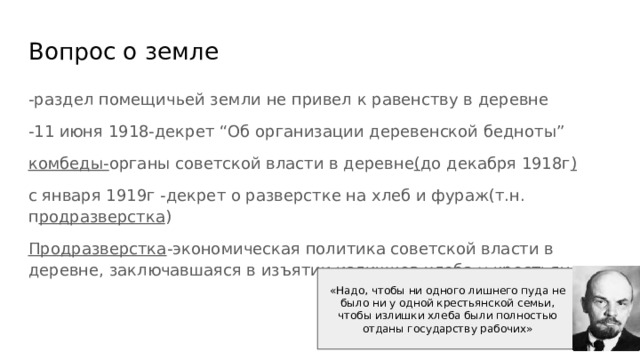 Вопрос о земле -раздел помещичьей земли не привел к равенству в деревне -11 июня 1918-декрет “Об организации деревенской бедноты” комбеды- органы советской власти в деревне ( до декабря 1918г ) с января 1919г -декрет о разверстке на хлеб и фураж(т.н. п родразверстка ) Продразверстка -экономическая политика советской власти в деревне, заключавшаяся в изъятии излишков хлеба у крестьян «Надо, чтобы ни одного лишнего пуда не было ни у од­ной крестьянской семьи, чтобы излиш­ки хлеба были полностью отданы госу­дарству рабочих» 