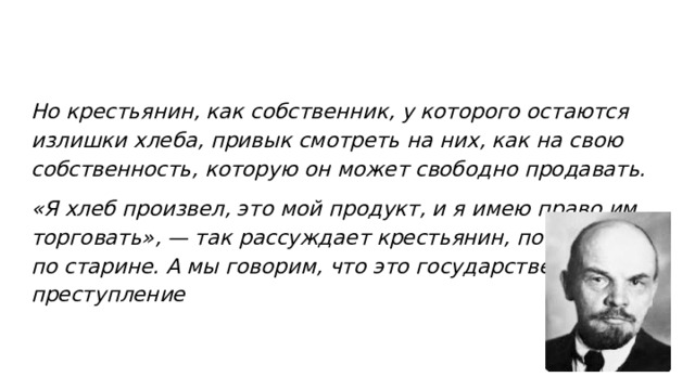 Но крестьянин, как собственник, у которого остаются излишки хлеба, привык смотреть на них, как на свою собственность, которую он может свободно продавать. «Я хлеб произвел, это мой продукт, и я имею право им торговать», — так рассуждает крестьянин, по привычке, по старине. А мы говорим, что это государственное преступление  
