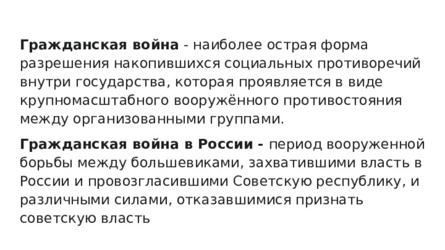 Гражданская война - наиболее острая форма разрешения накопившихся социальных противоречий внутри государства, которая проявляется в виде крупномасштабного вооружённого противостояния между организованными группами. Гражданская война в России - период вооруженной борьбы между большевиками, захватившими власть в России и провозгласившими Советскую республику, и различными силами, отказавшимися признать советскую власть 