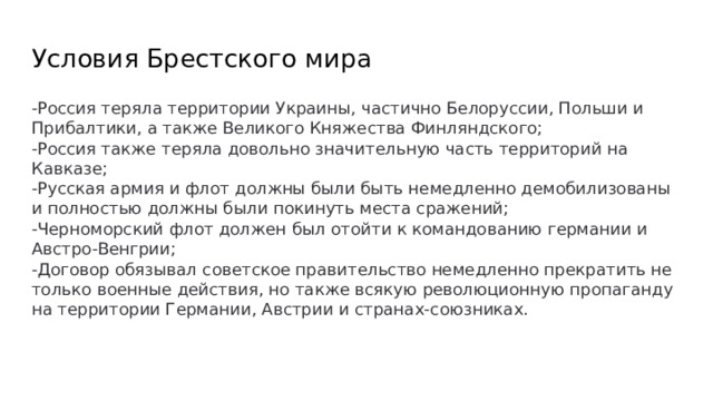 Условия Брестского мира -Россия теряла территории Украины, частично Белоруссии, Польши и Прибалтики, а также Великого Княжества Финляндского; -Россия также теряла довольно значительную часть территорий на Кавказе; -Русская армия и флот должны были быть немедленно демобилизованы и полностью должны были покинуть места сражений; -Черноморский флот должен был отойти к командованию германии и Австро-Венгрии; -Договор обязывал советское правительство немедленно прекратить не только военные действия, но также всякую революционную пропаганду на территории Германии, Австрии и странах-союзниках. 