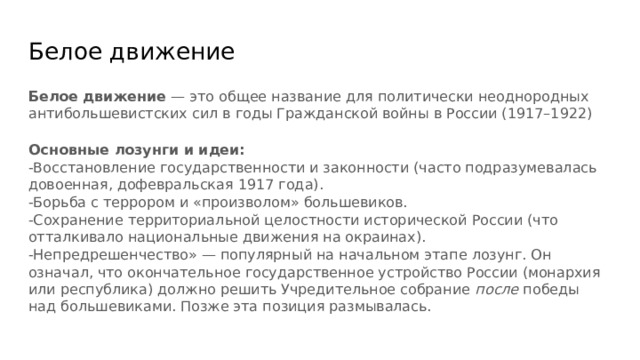 Белое движение Белое движение — это общее название для политически неоднородных антибольшевистских сил в годы Гражданской войны в России (1917–1922)  Основные лозунги и идеи: -Восстановление государственности и законности (часто подразумевалась довоенная, дофевральская 1917 года). -Борьба с террором и «произволом» большевиков. -Сохранение территориальной целостности исторической России (что отталкивало национальные движения на окраинах). -Непредрешенчество» — популярный на начальном этапе лозунг. Он означал, что окончательное государственное устройство России (монархия или республика) должно решить Учредительное собрание после победы над большевиками. Позже эта позиция размывалась. 