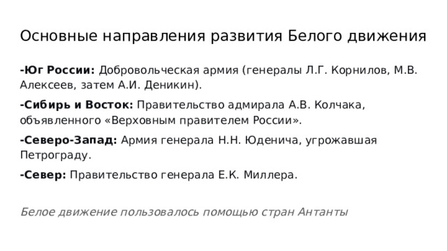 Основные направления развития Белого движения -Юг России: Добровольческая армия (генералы Л.Г. Корнилов, М.В. Алексеев, затем А.И. Деникин). -Сибирь и Восток: Правительство адмирала А.В. Колчака, объявленного «Верховным правителем России». -Северо-Запад: Армия генерала Н.Н. Юденича, угрожавшая Петрограду. -Север: Правительство генерала Е.К. Миллера. Белое движение пользовалось помощью стран Антанты 